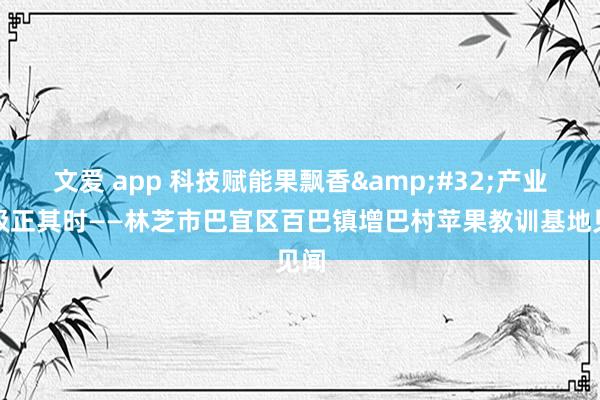 文爱 app 科技赋能果飘香&#32;产业升级正其时——林芝市巴宜区百巴镇增巴村苹果教训基地见闻