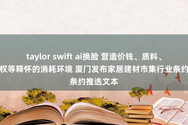 taylor swift ai换脸 营造价钱、质料、劳动、维权等释怀的消耗环境 厦门发布家居建材市集行业条约推选文本