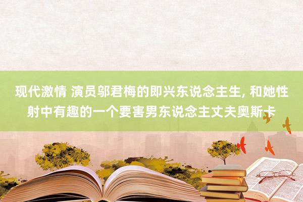 现代激情 演员邬君梅的即兴东说念主生， 和她性射中有趣的一个要害男东说念主丈夫奥斯卡