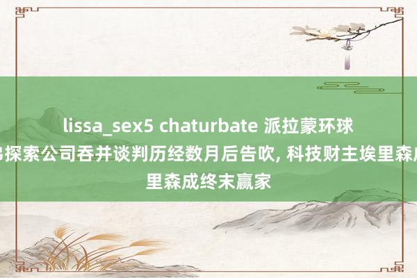 lissa_sex5 chaturbate 派拉蒙环球与华纳兄弟探索公司吞并谈判历经数月后告吹， 科技财主埃里森成终末赢家