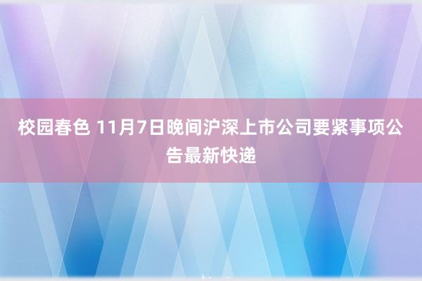 校园春色 11月7日晚间沪深上市公司要紧事项公告最新快递