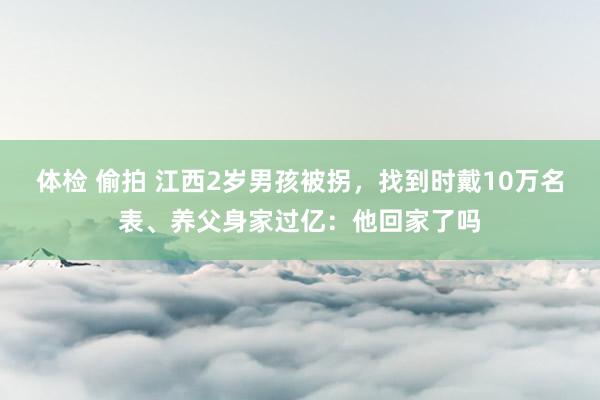 体检 偷拍 江西2岁男孩被拐，找到时戴10万名表、养父身家过亿：他回家了吗