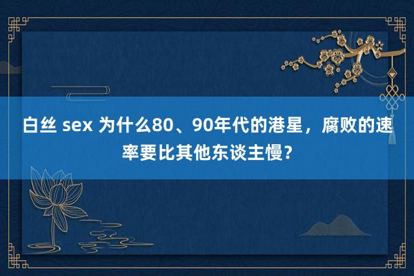 白丝 sex 为什么80、90年代的港星，腐败的速率要比其他东谈主慢？