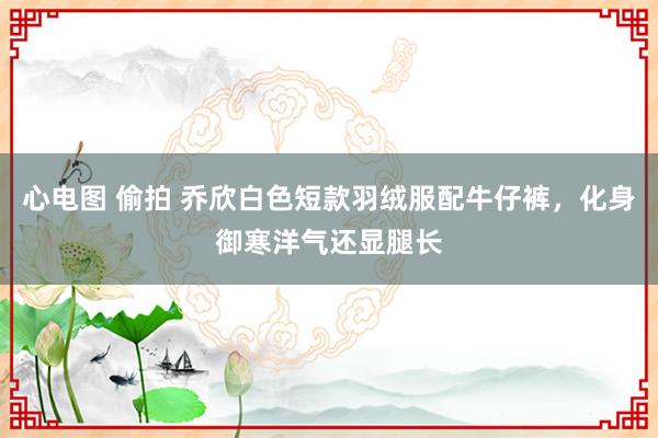 心电图 偷拍 乔欣白色短款羽绒服配牛仔裤，化身御寒洋气还显腿长