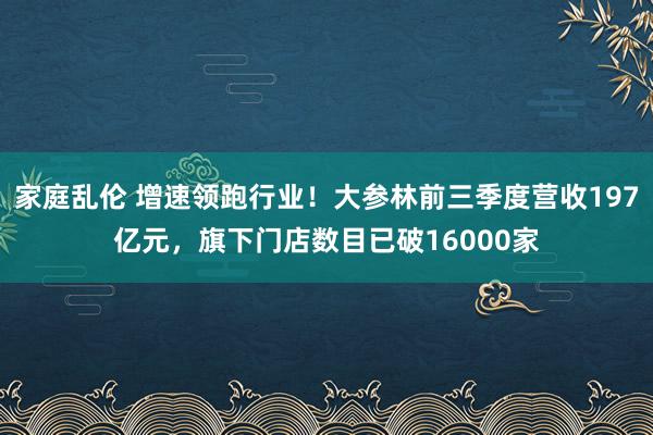 家庭乱伦 增速领跑行业！大参林前三季度营收197亿元，旗下门店数目已破16000家