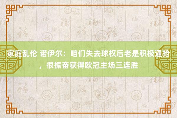 家庭乱伦 诺伊尔：咱们失去球权后老是积极逼抢，很振奋获得欧冠主场三连胜