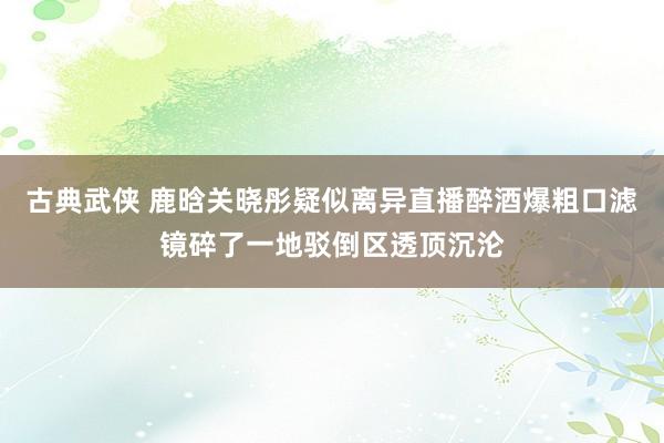 古典武侠 鹿晗关晓彤疑似离异直播醉酒爆粗口滤镜碎了一地驳倒区透顶沉沦