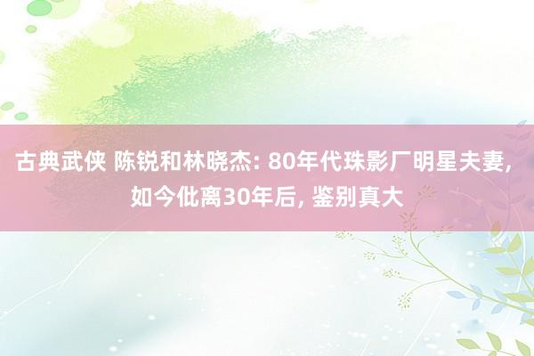 古典武侠 陈锐和林晓杰: 80年代珠影厂明星夫妻， 如今仳离30年后， 鉴别真大