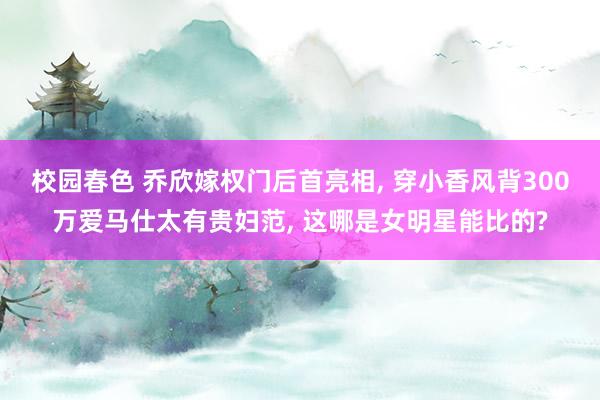 校园春色 乔欣嫁权门后首亮相， 穿小香风背300万爱马仕太有贵妇范， 这哪是女明星能比的?