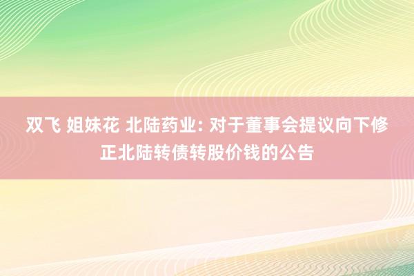 双飞 姐妹花 北陆药业: 对于董事会提议向下修正北陆转债转股价钱的公告