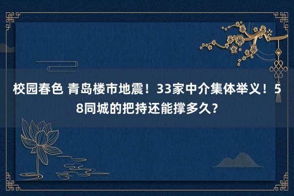 校园春色 青岛楼市地震！33家中介集体举义！58同城的把持还能撑多久？