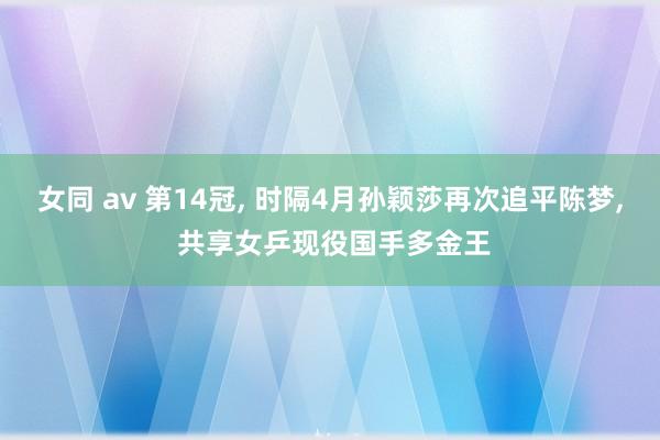 女同 av 第14冠， 时隔4月孙颖莎再次追平陈梦， 共享女乒现役国手多金王