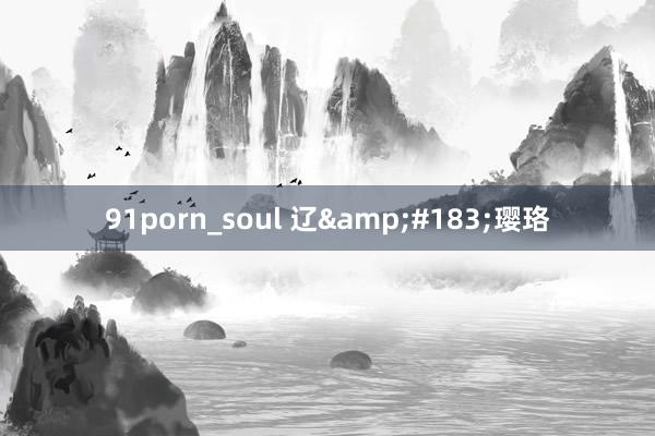 91porn_soul 辽&#183;璎珞