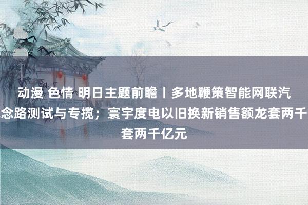 动漫 色情 明日主题前瞻丨多地鞭策智能网联汽车说念路测试与专揽；寰宇度电以旧换新销售额龙套两千亿元