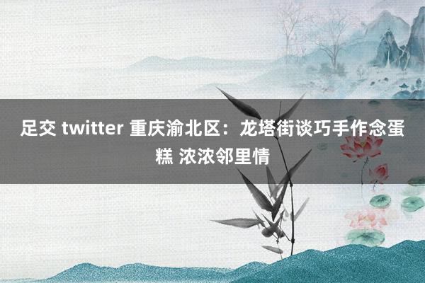 足交 twitter 重庆渝北区：龙塔街谈巧手作念蛋糕 浓浓邻里情