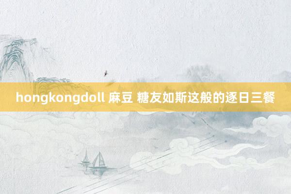 hongkongdoll 麻豆 糖友如斯这般的逐日三餐