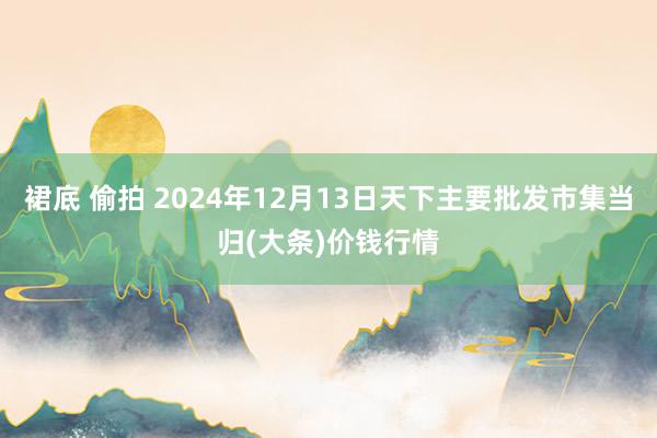 裙底 偷拍 2024年12月13日天下主要批发市集当归(大条)价钱行情