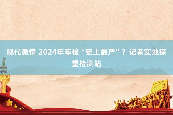 现代激情 2024年车检“史上最严”？记者实地探望检测站