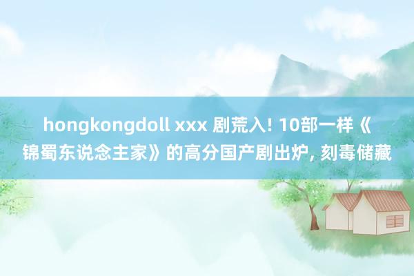 hongkongdoll xxx 剧荒入! 10部一样《锦蜀东说念主家》的高分国产剧出炉， 刻毒储藏