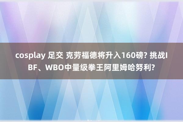 cosplay 足交 克劳福德将升入160磅? 挑战IBF、WBO中量级拳王阿里姆哈努利?