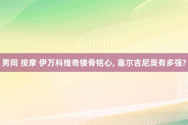 男同 按摩 伊万科维奇镂骨铭心， 塞尔吉尼奥有多强?