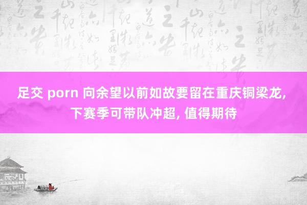 足交 porn 向余望以前如故要留在重庆铜梁龙， 下赛季可带队冲超， 值得期待