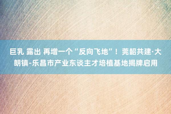 巨乳 露出 再增一个“反向飞地”！莞韶共建·大朗镇-乐昌市产业东谈主才培植基地揭牌启用