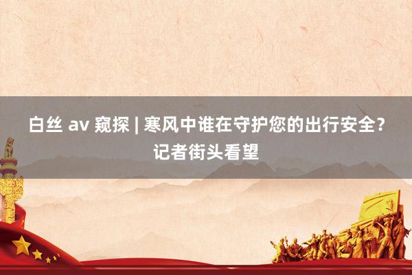 白丝 av 窥探 | 寒风中谁在守护您的出行安全？记者街头看望