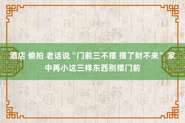 酒店 偷拍 老话说“门前三不摆 摆了财不来” 家中再小这三样东西别摆门前