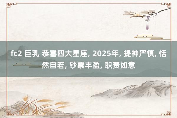 fc2 巨乳 恭喜四大星座， 2025年， 提神严慎， 恬然自若， 钞票丰盈， 职责如意