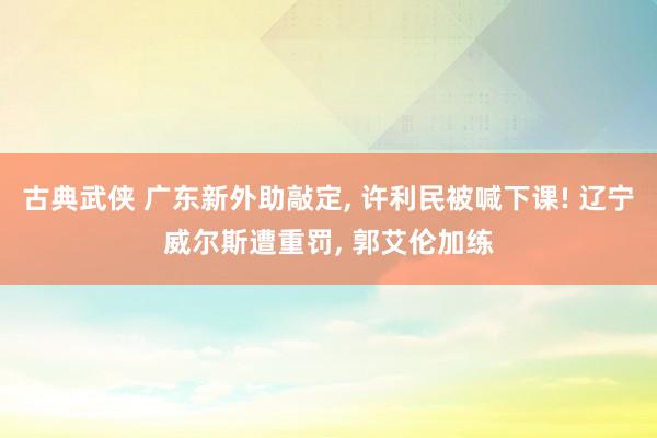 古典武侠 广东新外助敲定， 许利民被喊下课! 辽宁威尔斯遭重罚， 郭艾伦加练