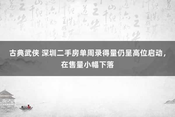 古典武侠 深圳二手房单周录得量仍呈高位启动，在售量小幅下落