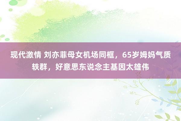 现代激情 刘亦菲母女机场同框，65岁姆妈气质轶群，好意思东说念主基因太雄伟