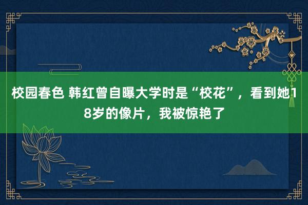 校园春色 韩红曾自曝大学时是“校花”，看到她18岁的像片，我被惊艳了