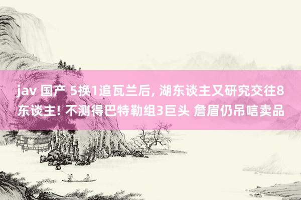 jav 国产 5换1追瓦兰后， 湖东谈主又研究交往8东谈主! 不测得巴特勒组3巨头 詹眉仍吊唁卖品