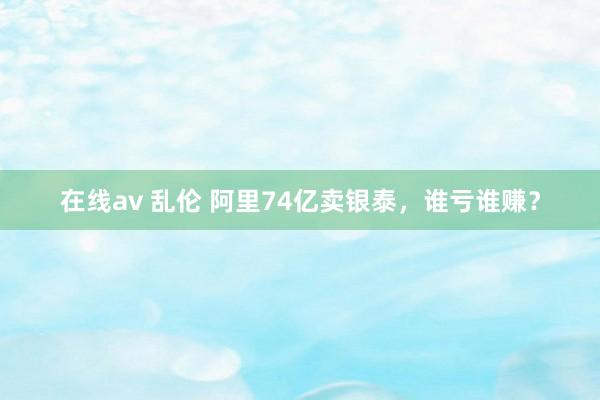 在线av 乱伦 阿里74亿卖银泰，谁亏谁赚？