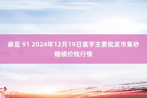 麻豆 91 2024年12月19日寰宇主要批发市集砂糖橘价钱行情