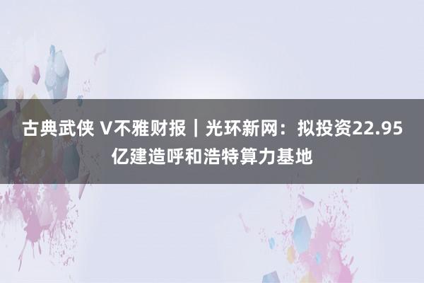 古典武侠 V不雅财报｜光环新网：拟投资22.95亿建造呼和浩特算力基地