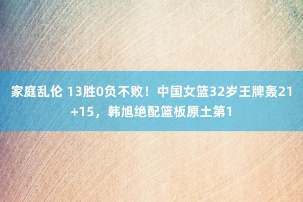 家庭乱伦 13胜0负不败！中国女篮32岁王牌轰21+15，韩旭绝配篮板原土第1