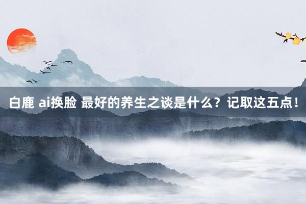 白鹿 ai换脸 最好的养生之谈是什么？记取这五点！