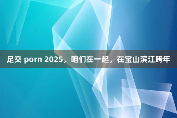 足交 porn 2025，咱们在一起，在宝山滨江跨年