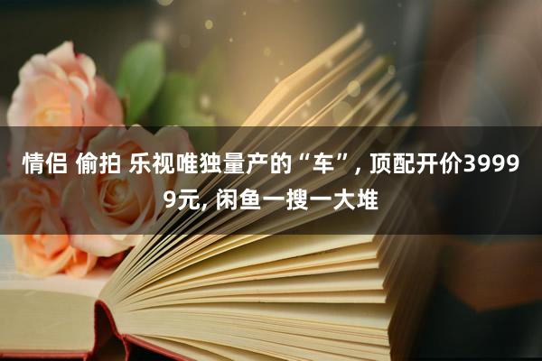 情侣 偷拍 乐视唯独量产的“车”， 顶配开价39999元， 闲鱼一搜一大堆