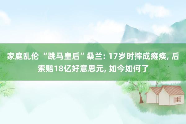 家庭乱伦 “跳马皇后”桑兰: 17岁时摔成瘫痪， 后索赔18亿好意思元， 如今如何了