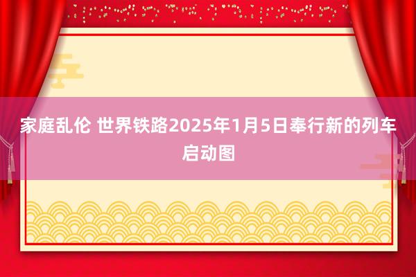 家庭乱伦 世界铁路2025年1月5日奉行新的列车启动图