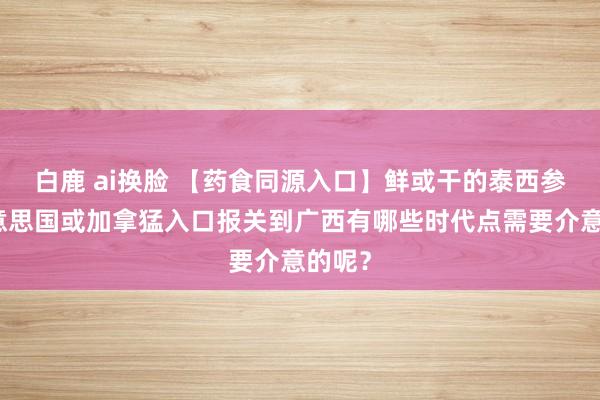 白鹿 ai换脸 【药食同源入口】鲜或干的泰西参从好意思国或加拿猛入口报关到广西有哪些时代点需要介意的呢？