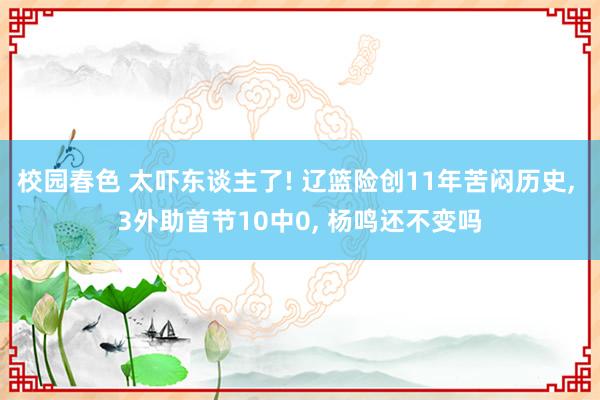 校园春色 太吓东谈主了! 辽篮险创11年苦闷历史， 3外助首节10中0， 杨鸣还不变吗