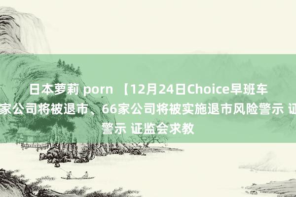 日本萝莉 porn 【12月24日Choice早班车】网传36家公司将被退市、66家公司将被实施退市风险警示 证监会求教