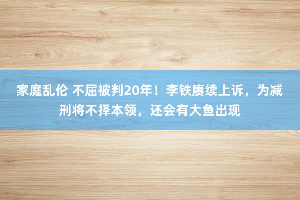 家庭乱伦 不屈被判20年！李铁赓续上诉，为减刑将不择本领，还会有大鱼出现