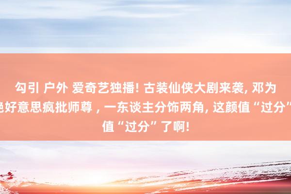 勾引 户外 爱奇艺独播! 古装仙侠大剧来袭， 邓为化身绝好意思疯批师尊 ， 一东谈主分饰两角， 这颜值“过分”了啊!