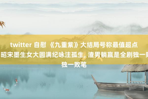 twitter 自慰 《九重紫》大结局号称最值超点， 窦昭宋墨生女大圆满纪咏注孤生， 渣男躺赢是全剧独一败笔